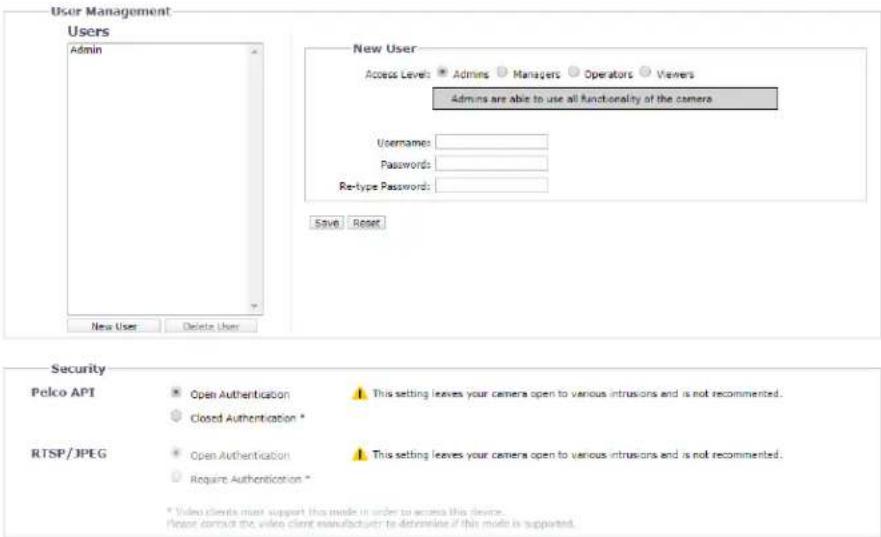User Management Users Admin New User Access Levels: Admits Managers Operators Viewers Admits are able to use all functionality of the camera Username: Passwords: Re-type Passwords: Save Reset New User Delete User Security Pelco API Open Authentication Closed Authentication * This setting leaves your camera open to various intrusions and is not recommended. RTSP/JPEG Open Authentication Require Authentication * This setting leaves your camera open to various intrusions and is not recommended. * Video clients must support this mode in order to access this device. Please contact the video client manufacturer to determine if this mode is supported.