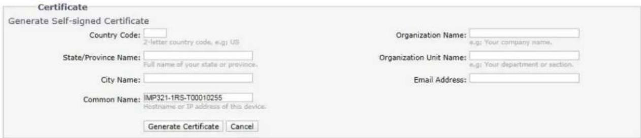 Certificate Generate Self-signed Certificate Country Code: 2-letter country code, e.g: US State/Province Name: Full name of your state or province. City Name: Common Name: IMP321-1RS-T00010255 Hostname or IP address of this device. Generate Certificate Cancel Organization Name: e.g: Your company name. Organization Unit Name: e.g: Your department or section. Email Address: