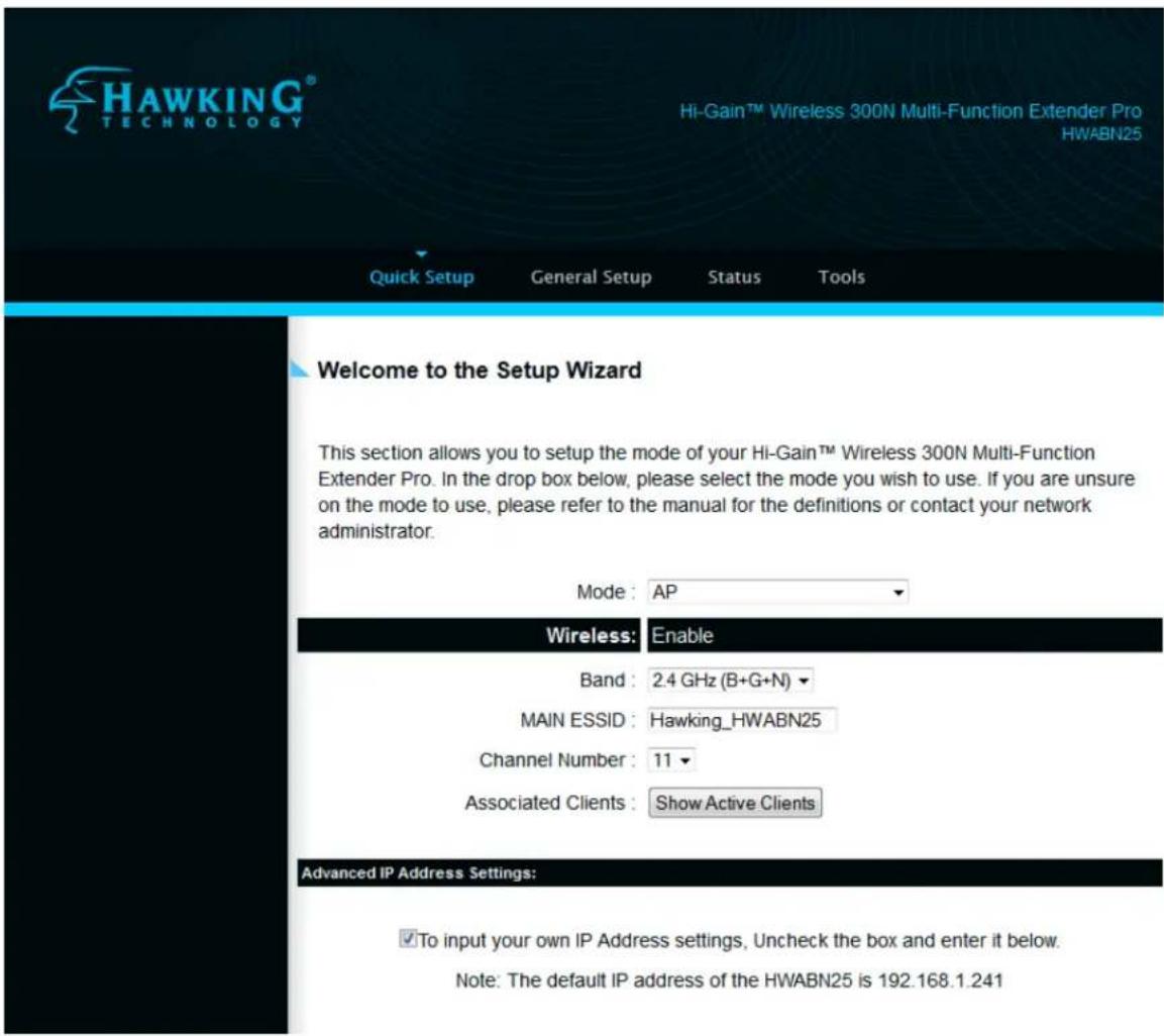 HAWKING® TECHNOLOGY Hi-Gain™ Wireless 300N Multi-Function Extender Pro HWABN25 Quick Setup General Setup Status Tools Welcome to the Setup Wizard This section allows you to setup the mode of your Hi-Gain™ Wireless 300N Multi-Function Extender Pro. In the drop box below, please select the mode you wish to use. If you are unsure on the mode to use, please refer to the manual for the definitions or contact your network administrator. Mode: AP Wireless: Enable Band: 2.4 GHz (B+G+N) MAIN ESSID: Hawking_HWABN25 Channel Number: 11 Associated Clients: Show Active Clients Advanced IP Address Settings: ✓To input your own IP Address settings, Uncheck the box and enter it below. Note: The default IP address of the HWABN25 is 192.168.1.241
