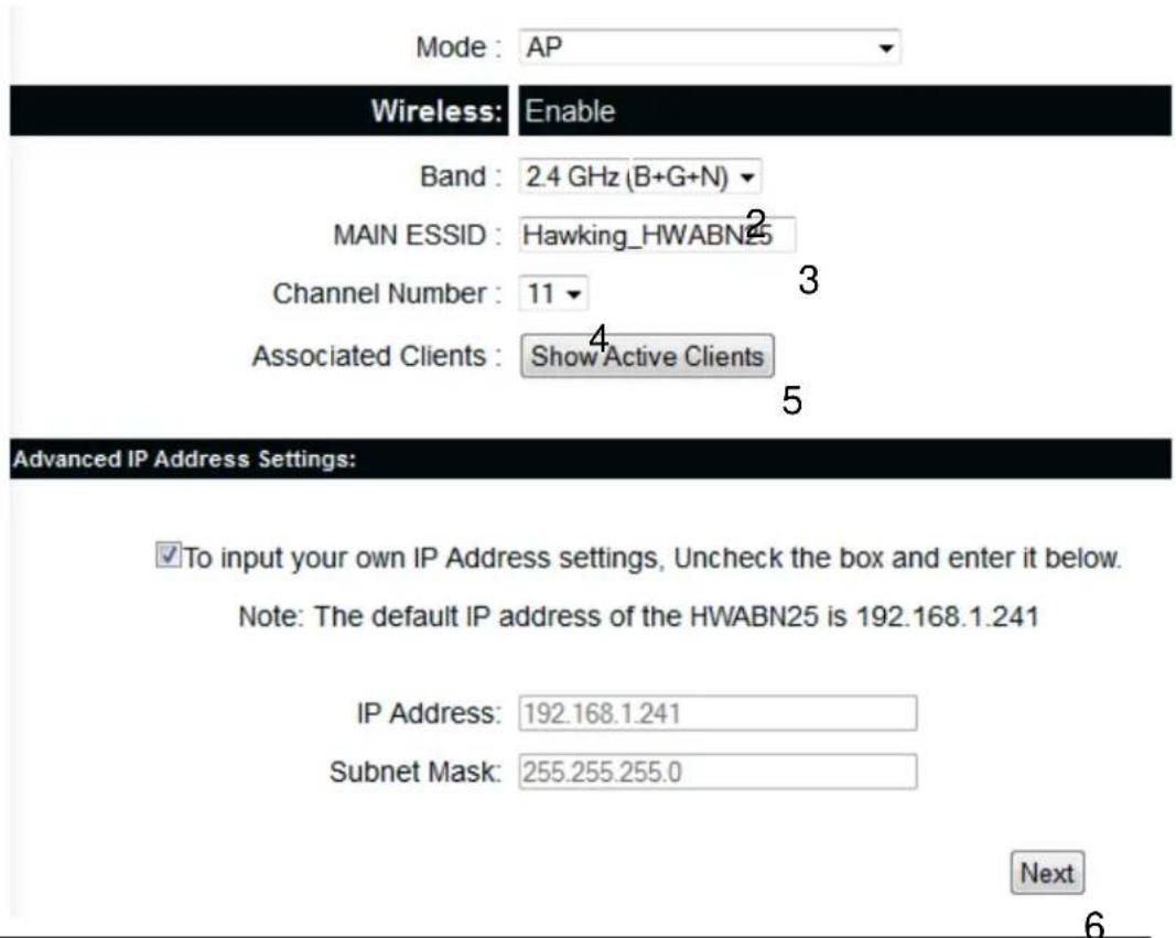 Mode : AP Wireless: Enable Band : 2.4 GHz (B+G+N) MAIN ESSID : Hawking_HWABN25 Channel Number : 11 Associated Clients : Show Active Clients Advanced IP Address Settings: ✓To input your own IP Address settings, Uncheck the box and enter it below. Note: The default IP address of the HWABN25 is 192.168.1.241 IP Address: 192.168.1.241 Subnet Mask: 255.255.255.0 Next 6