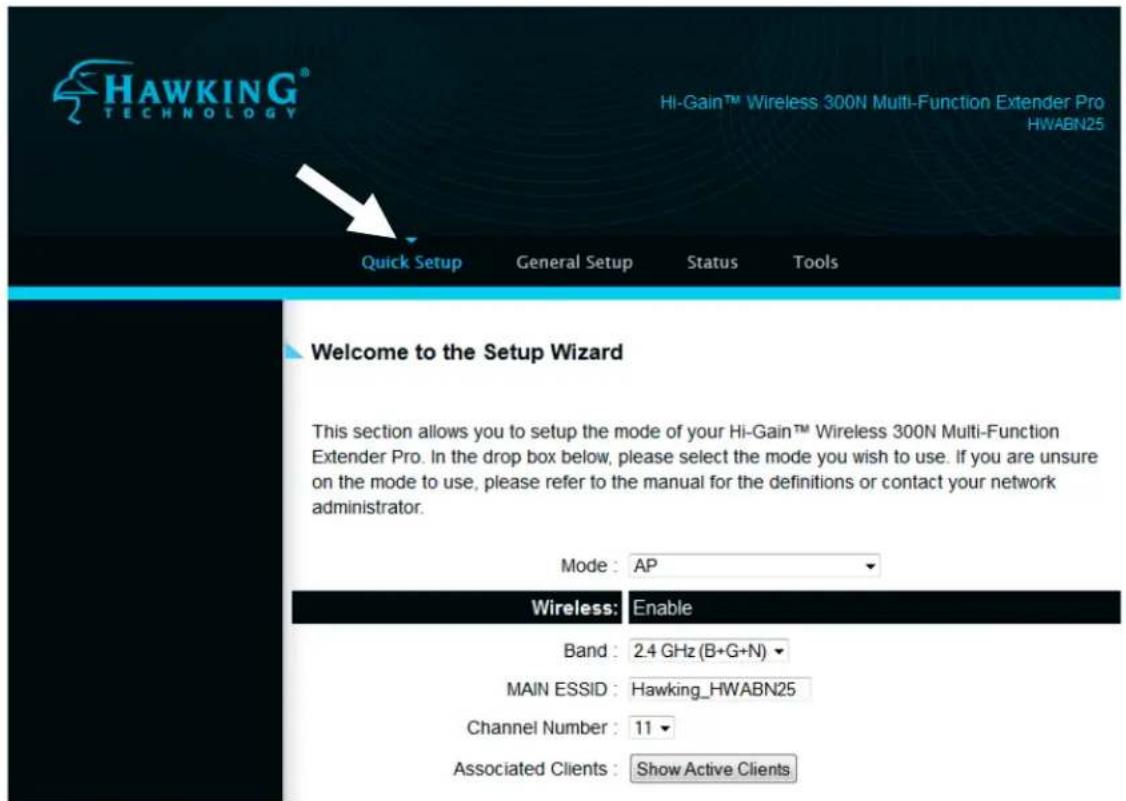 HAWKING® TECHNOLOGY Hi-Gain™ Wireless 300N Multi-Function Extender Pro HWABN25 Quick Setup General Setup Status Tools Welcome to the Setup Wizard This section allows you to setup the mode of your Hi-Gain™ Wireless 300N Multi-Function Extender Pro. In the drop box below, please select the mode you wish to use. If you are unsure on the mode to use, please refer to the manual for the definitions or contact your network administrator. Mode : AP Wireless: Enable Band : 2.4 GHz (B+G+N) MAIN ESSID : Hawking_HWABN25 Channel Number : 11 Associated Clients : Show Active Clients