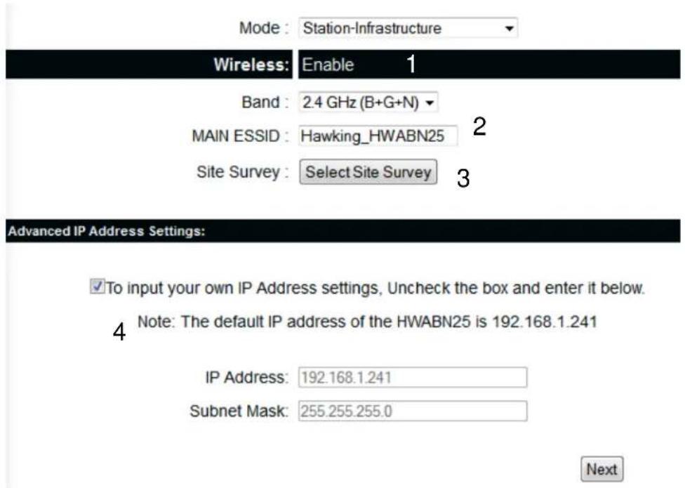 Mode : Station-Infrastructure Wireless: Enable 1 Band : 2.4 GHz (B+G+N) MAIN ESSID : Hawking_HWABN25 Site Survey : Select Site Survey Advanced IP Address Settings: ✓To input your own IP Address settings, Uncheck the box and enter it below. Note: The default IP address of the HWABN25 is 192.168.1.241 IP Address: 192.168.1.241 Subnet Mask: 255.255.255.0 Next