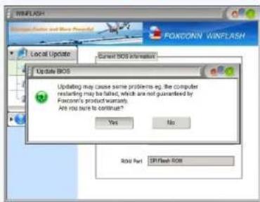 WINFLASH Local Update Current BIOS information Update BIOS Updating may cause some problems as, the computer recovering may be listed, which are not guaranteed by Foxconn's product warranty. Are you sure to continue? Yes No RGB Part CE Flash ROM