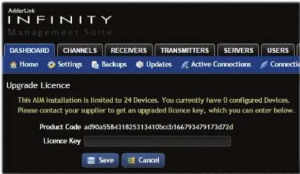 AdderLink INFINITY Management Suite DASHBOARD CHANNELS RECEIVERS TRANSMITTERS SERVERS USERS Home Settings Backups Updates Active Connections Connectio Upgrade Licence This AIM installation is limited to 24 Devices. You currently have 0 configured Devices. Please contact your supplier to get an upgraded licence key, which you can enter below. Product Code ad90a558431825313410bccb166793479173d72d Licence Key Save Cancel