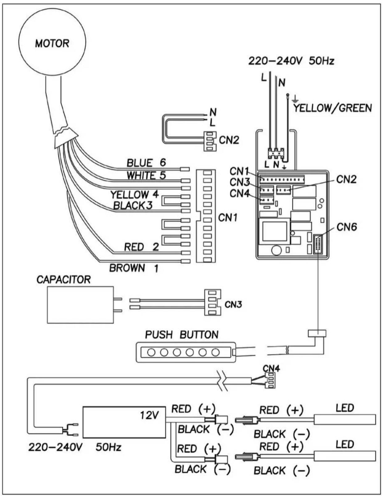 MOTOR BLUE 6 WHITE 5 YELLOW 4 BLACK 3 RED 2 BROWN 1 CN1 CN2 N L N 220-240V 50Hz YELLOW/GREEN CN1 CN3 CN4 CN2 CN6 CAPACITOR CN3 PUSH BUTTON CN4 12V 220-240V 50Hz RED (+) BLACK (-) RED (+) BLACK (-) RED (+) LED LED RED (+) BLACK (-)