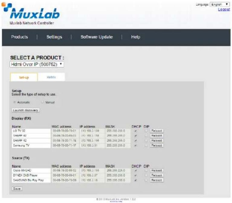 MuxLab Muxlab Network Controller Language: English Logout Products | Settings | Software Update | Help SELECT A PRODUCT : Hdmi Over IP (500762) Set-up Variable Setup Select the type of setup to use. Automatic Manual Launch discovery Display (RX) Name MAC address IP address MASK DHCP DIP LG TV 32 00-08-78-00-79-01 193 108.2 138 255 250 256.0 ✓ Reboot SHARP 42 00-08-78-00-89-03 193 108.2 138 255 250 256.0 ✓ Reboot SHARP 42 00-08-78-00-71-1E 193 108.2 138 255 250 256.0 ✓ Reboot Samsung TV 00-08-78-00-71-1F 193 108.2 51 255 250 256.0 ✓ Reboot Source (TX) Name MAC address IP address MASK DHCP DIP Cisco 84/42-D 00-08-78-00-89-02 193 108.2 138 255 250 256.0 ✓ Reboot DYNEK DVD Player 00-08-78-00-89-01 193 108.2 57 255 250 256.0 ✓ Reboot SAWSUN/S Blu Ray Ray 00-08-78-00-79-D8 193 108.2 18 255 250 256.0 ✓ Reboot Save © 2014 MuxLab Inc. version 1.0.2
