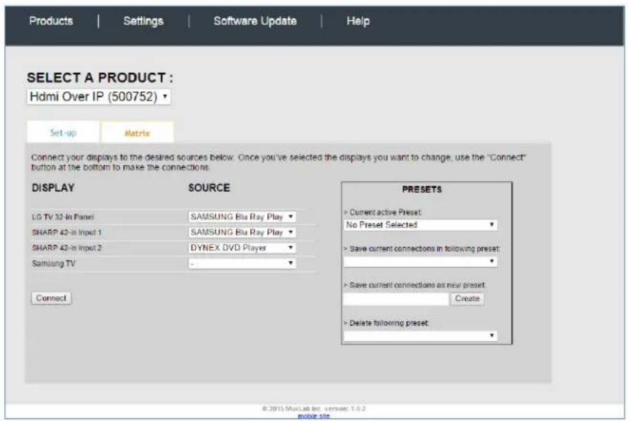 Products | Settings | Software Update | Help SELECT A PRODUCT : Hdmi Over IP (500752) ▼ Set-up | Matrix | Connect your displays to the desired sources below. Once you've selected the displays you want to change, use the "Connect" button at the bottom to make the connections: DISPLAY SOURCE PRESSETS LG TV 32-In Panel SAMSUNG Blu Ray Play - SHARP 42-In Input 1 SAMSUNG Blu Ray Play - SHARP 42-In Input 2 DYNEX DVD Players - Samsung TV - Connect Save current connections in following preset: Save current connections as new preset: Create Delete following preset: