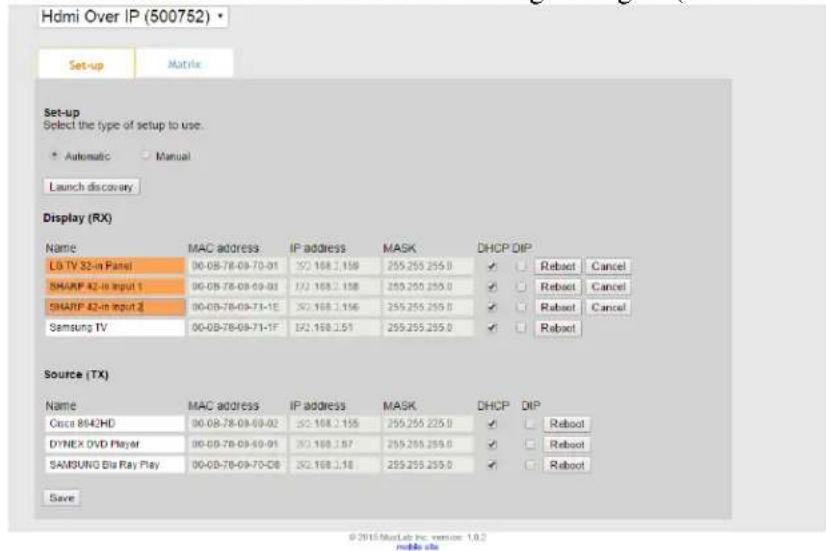 Hdmi Over IP (500752) Set-up Matrix Set-up Select the type of setup to use. Automatic Manual Launch discovery Display (RX) Name MAC address IP address MASK DHCP DIP LG TV 32-in Panel 00-08-78-09-70-01 32.168.2.158 255.255.255.0 ✓ ✓ Reboot Cancel SHARP 42-in Input 1 00-08-78-09-09-03 32.168.2.158 255.250.250.0 ✓ ✓ Reboot Cancel SHARP 42-in Input 2 00-08-78-09-71-1E 32.168.2.156 255.255.259.0 ✓ ✓ Reboot Cancel Samsung TV 00-08-78-09-71-1F 32.168.2.51 255.255.259.0 ✓ ✓ Reboot Source (TX) Name MAC address IP address MASK DHCP DIP Cisco 8642HD 00-08-78-09-69-02 32.168.2.155 255.255.225.0 ✓ ✓ Reboot DYNEX DVD Player 00-08-78-09-69-01 32.168.2.57 255.255.259.0 ✓ ✓ Reboot SAMSUNG Blu Ray Play 00-08-78-09-70-08 32.168.2.18 255.255.259.0 ✓ ✓ Reboot Save © 2016 MacLab Inc version 1.8.2 mobile site