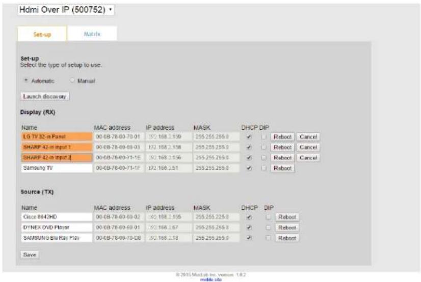 Hdmi Over IP (500752) Set-up Matrix Set-up Select the type of setup to use. Automatic Manual Launch discovery Display (RX) Name MAC address IP address MASK DHCP DIP LG TV 32-in Panel 00-08-78-09-78-01 192.168.2.156 259.255.255.0 ✓ Reboot Cancel SHARP 42-in input 1 00-08-78-09-08-03 192.168.2.156 259.255.255.0 ✓ Reboot Cancel SHARP 42-in input 2 00-08-78-09-75-1E 192.168.2.156 259.255.255.0 ✓ Reboot Cancel Samsung TV 00-08-78-09-75-1F 192.168.2.51 259.255.255.0 ✓ Reboot Source (TX) Name MAC address IP address MASK DHCP DIP Cisco 8643HD 00-08-78-09-08-02 192.168.2.156 259.255.255.0 ✓ Reboot DYNEX DVD Player 00-08-78-09-08-01 192.168.2.57 259.255.255.0 ✓ Reboot SAMSUNG Blu Ray Play 00-08-78-09-70-08 192.168.2.18 259.255.255.0 ✓ Reboot Save © 2015 MacLab Inc. version 1.8.2 mobile site