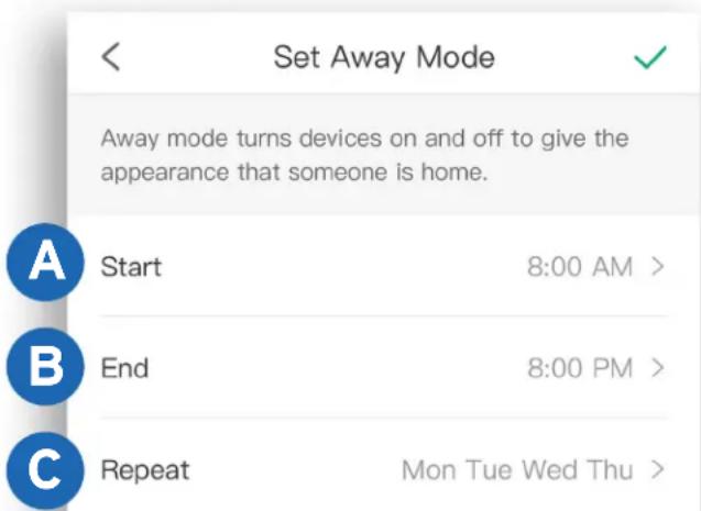 Set Away Mode Away mode turns devices on and off to give the appearance that someone is home. Start 8:00 AM > End 8:00 PM > Repeat Mon Tue Wed Thu >