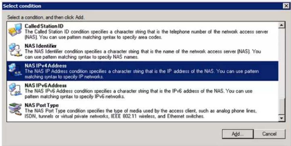 Select condition Select a condition, and then click Add. Called Station ID The Called Station ID condition specifies a character string that is the telephone number of the network access server (NAS). You can use pattern matching syntax to specify area codes. NAS Identifier The NAS Identifier condition specifies a character string that is the name of the network access server (NAS). You can use pattern matching syntax to specify NAS names. NAS IPv4 Address The NAS IP Address condition specifies a character string that is the IP address of the NAS. You can use pattern matching syntax to specify IP networks. NAS IPv6 Address The NAS IPv6 Address condition specifies a character string that is the IPv6 address of the NAS. You can use pattern matching syntax to specify IPv6 networks. NAS Port Type The NAS Port Type condition specifies the type of media used by the access client, such as analog phone lines, ISDN, tunnels or virtual private networks, IEEE 802.11 wireless, and Ethernet switches. Add... Cancel