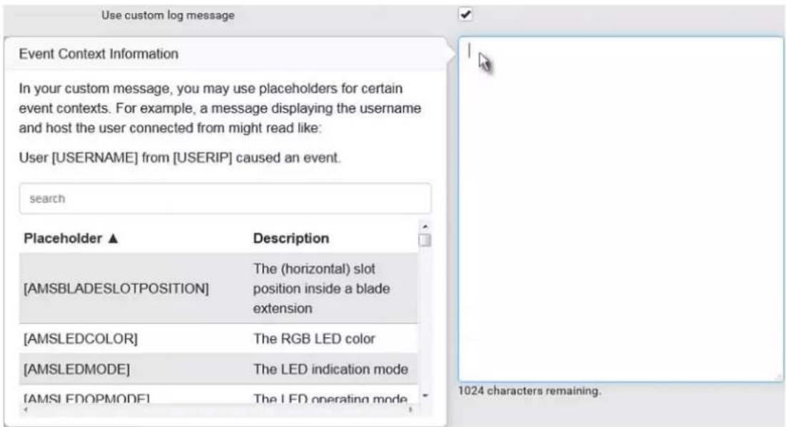 Use custom log message Event Context Information In your custom message, you may use placeholders for certain event contexts. For example, a message displaying the username and host the user connected from might read like: User [USERNAME] from [USERIP] caused an event. search Placeholder ▲ Description [AMSBLADESLOTPOSITION] The (horizontal) slot position inside a blade extension [AMSLEDCOLOR] The RGB LED color [AMSLEDMODE] The LED indication mode [AMSI FDOPMODE] The LED operating mode 1024 characters remaining.