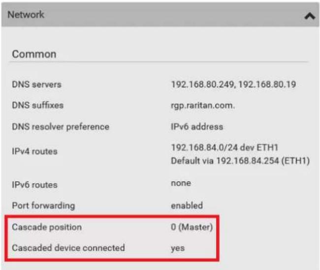 Network Common DNS servers 192.168.80.249, 192.168.80.19 DNS suffixes rgp.raritan.com. DNS resolver preference IPv6 address IPv4 routes 192.168.84.0/24 dev ETH1 Default via 192.168.84.254 (ETH1) IPv6 routes none Port forwarding enabled Cascade position 0 (Master) Cascaded device connected yes