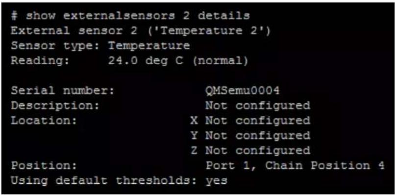 show externalsensors 2 details External sensor 2 ('Temperature 2') Sensor type: Temperature Reading: 24.0 deg C (normal) Serial number: QMSemu0004 Description: Not configured Location: X Not configured Y Not configured Z Not configured Position: Port 1, Chain Position 4 Using default thresholds: yes