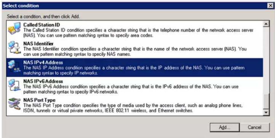 Select condition Select a condition, and then click Add. Called Station ID The Called Station ID condition specifies a character string that is the telephone number of the network access server (NAS). You can use pattern matching syntax to specify area codes. NAS Identifier The NAS Identifier condition specifies a character string that is the name of the network access server (NAS). You can use pattern matching syntax to specify NAS names. NAS IPv4 Address The NAS IP Address condition specifies a character string that is the IP address of the NAS. You can use pattern matching syntax to specify IP networks. NAS IPv6 Address The NAS IPv6 Address condition specifies a character string that is the IPv6 address of the NAS. You can use pattern matching syntax to specify IPv6 networks. NAS Port Type The NAS Port Type condition specifies the type of media used by the access client, such as analog phone lines, ISDN, tunnels or virtual private networks, IEEE 802.11 wireless, and Ethernet switches. Add... Cancel
