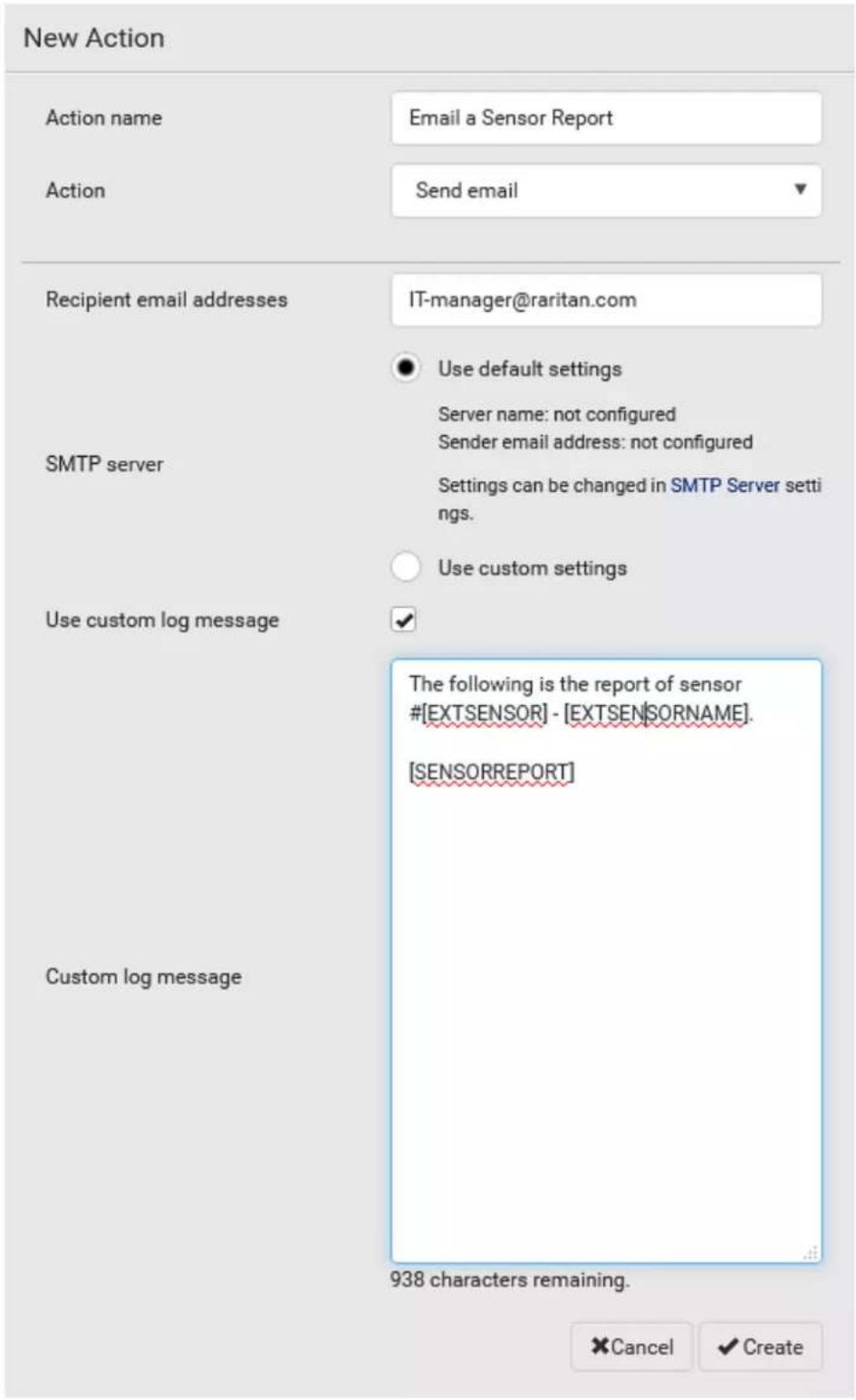 New Action Action name Email a Sensor Report Action Send email Recipient email addresses IT-manager@raritan.com SMTP server Use default settings Server name: not configured Sender email address: not configured Settings can be changed in SMTP Server setti ings. Use custom settings Use custom log message ✓ The following is the report of sensor #[EXTSENSOR] - [EXTSENSORNAME]. [SENSORREPORT] Custom log message 938 characters remaining. Cancel ✓ Create