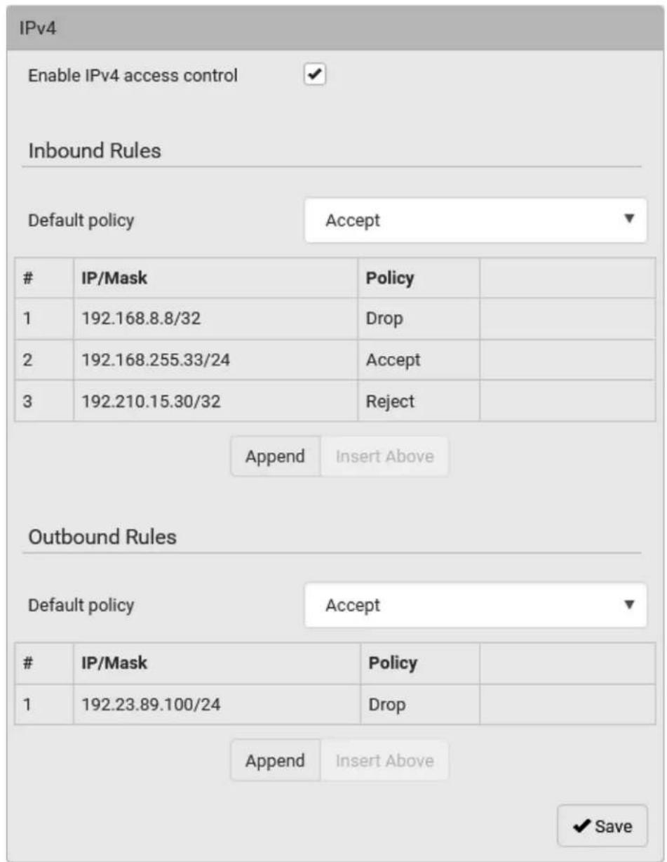 IPv4 Enable IPv4 access control ✓ Inbound Rules Default policy Accept ▼ IP/Mask Policy 1 192.168.8.8/32 Drop 2 192.168.255.33/24 Accept 3 192.210.15.30/32 Reject Append Insert Above Outbound Rules Default policy Accept ▼ IP/Mask Policy 1 192.23.89.100/24 Drop Append Insert Above ✓ Save
