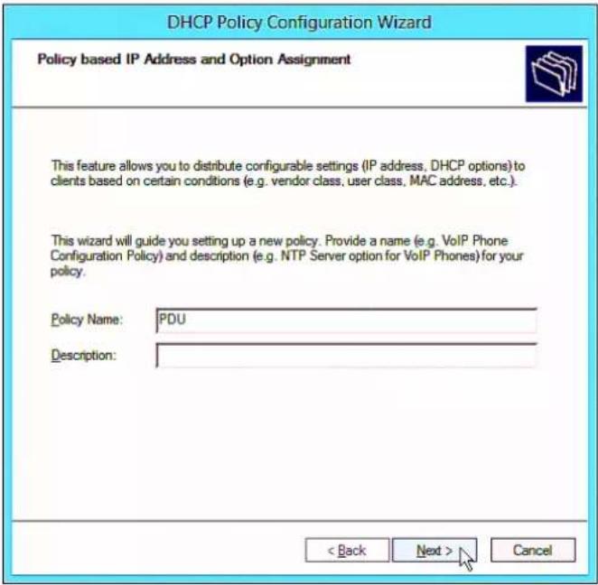 DHCP Policy Configuration Wizard Policy based IP Address and Option Assignment This feature allows you to distribute configurable settings (IP address, DHCP options) to clients based on certain conditions (e.g. vendor class, user class, MAC address, etc.). This wizard will guide you setting up a new policy. Provide a name (e.g. VoIP Phone Configuration Policy) and description (e.g. NTP Server option for VoIP Phones) for your policy. Policy Name: PDU Description: < Back Next > Cancel