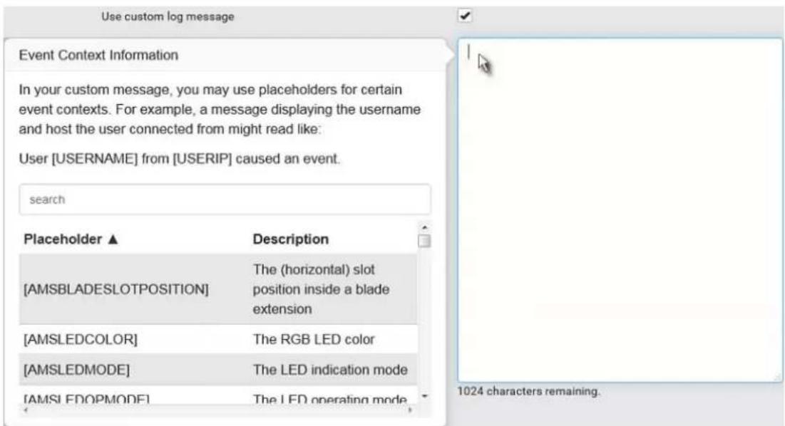 Use custom log message Event Context Information In your custom message, you may use placeholders for certain event contexts. For example, a message displaying the username and host the user connected from might read like: User [USERNAME] from [USERIP] caused an event. search Placeholder ▲ Description [AMSBLADESLOTPOSITION] The (horizontal) slot position inside a blade extension [AMSLEDCOLOR] The RGB LED color [AMSLEDMODE] The LED indication mode [AMSLEDOPMODE] The LED operating mode 1024 characters remaining.