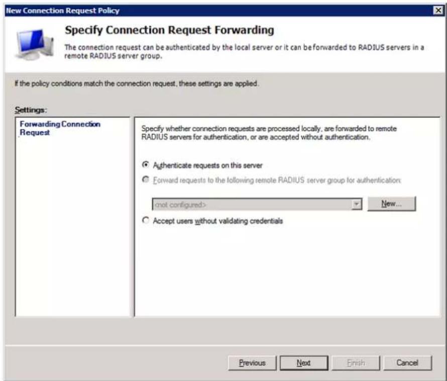 New Connection Request Policy Specify Connection Request Forwarding The connection request can be authenticated by the local server or it can be forwarded to RADIUS servers in a remote RADIUS server group. If the policy conditions match the connection request, these settings are applied. Settings: Forwarding Connection Request Specify whether connection requests are processed locally, are forwarded to remote RADIUS servers for authentication, or are accepted without authentication. ● Authenticate requests on this server ○ Forward requests to the following remote RADIUS server group for authentication: (not configured) ○ Accept users without validating credentials Previous Next Finish Cancel