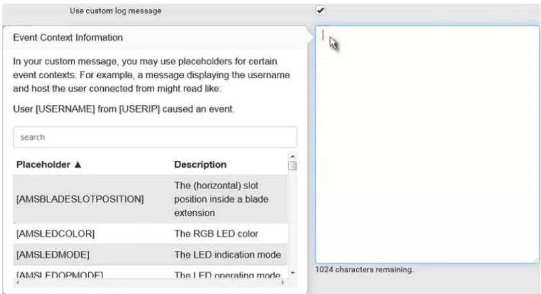 Use custom log message Event Context Information In your custom message, you may use placeholders for certain event contexts. For example, a message displaying the username and host the user connected from might read like: User [USERNAME] from [USERIP] caused an event. search Placeholder ▲ Description [AMSBLADESLOTPOSITION] The (horizontal) slot position inside a blade extension [AMSLEDCOLOR] The RGB LED color [AMSLEDMODE] The LED indication mode [AMSLEDOPMODE] The LED operating mode 1024 characters remaining.