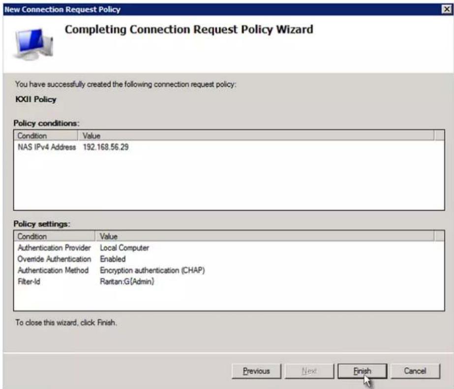 New Connection Request Policy Completing Connection Request Policy Wizard You have successfully created the following connection request policy: KXII Policy Policy conditions: Condition Value NAS IPv4 Address 192.168.56.29 Policy settings: Condition Value Authentication Provider Local Computer Overnide Authentication Enabled Authentication Method Encryption authentication (CHAP) Filter-Id Raritan:G(Admin) To close this wizard, click Finish. Previous Next Finish Cancel