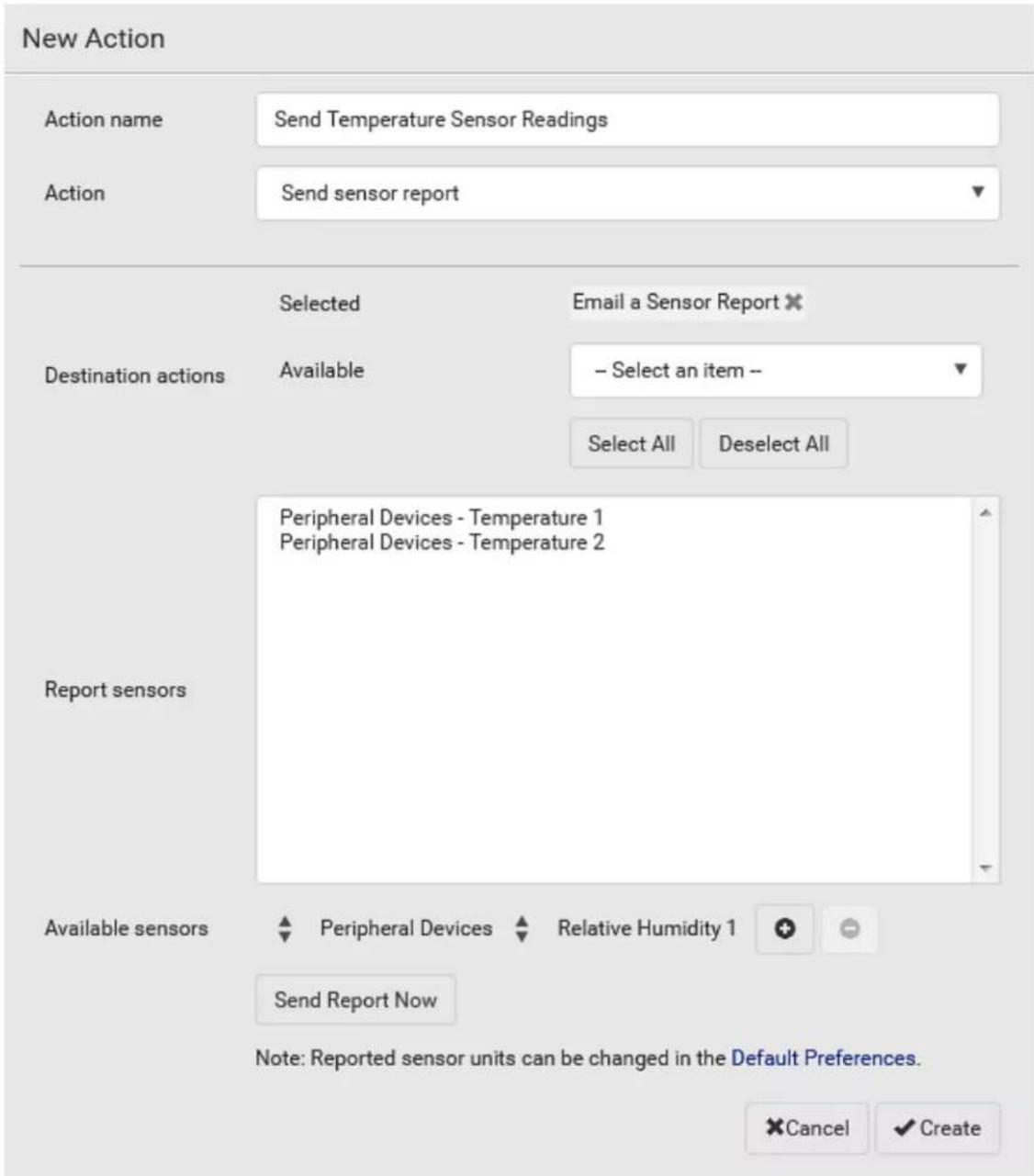 New Action Action name Send Temperature Sensor Readings Action Send sensor report Destination actions Selected Email a Sensor Report ✗ Available - Select an item -- Select All Deselect All Report sensors Peripheral Devices - Temperature 1 Peripheral Devices - Temperature 2 Available sensors Peripheral Devices Relative Humidity 1 Send Report Now Note: Reported sensor units can be changed in the Default Preferences. Cancel ✓ Create
