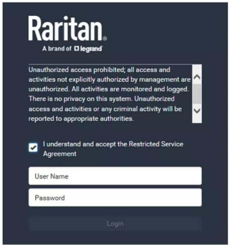 Raritan® A brand of □legrand Unauthorized access prohibited; all access and activities not explicitly authorized by management are unauthorized. All activities are monitored and logged. There is no privacy on this system. Unauthorized access and activities or any criminal activity will be reported to appropriate authorities. I understand and accept the Restricted Service Agreement User Name Password Login