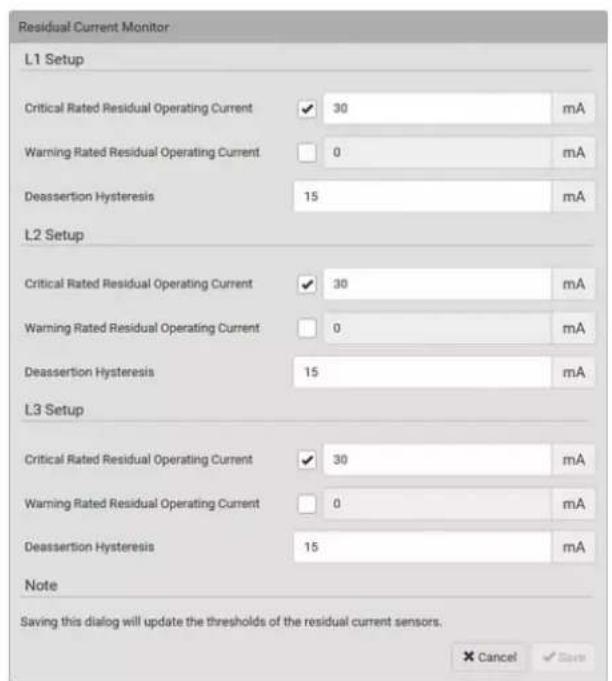 Residual Current Monitor L1 Setup Critical Rated Residual Operating Current ✓ 30 mA Warning Rated Residual Operating Current □ 0 mA Deassertion Hysteresis 15 mA L2 Setup Critical Rated Residual Operating Current ✓ 30 mA Warning Rated Residual Operating Current □ 0 mA Deassertion Hysteresis 15 mA L3 Setup Critical Rated Residual Operating Current ✓ 30 mA Warning Rated Residual Operating Current □ 0 mA Deassertion Hysteresis 15 mA Note Saving this dialog will update the thresholds of the residual current sensors. × Cancel ✓ Save