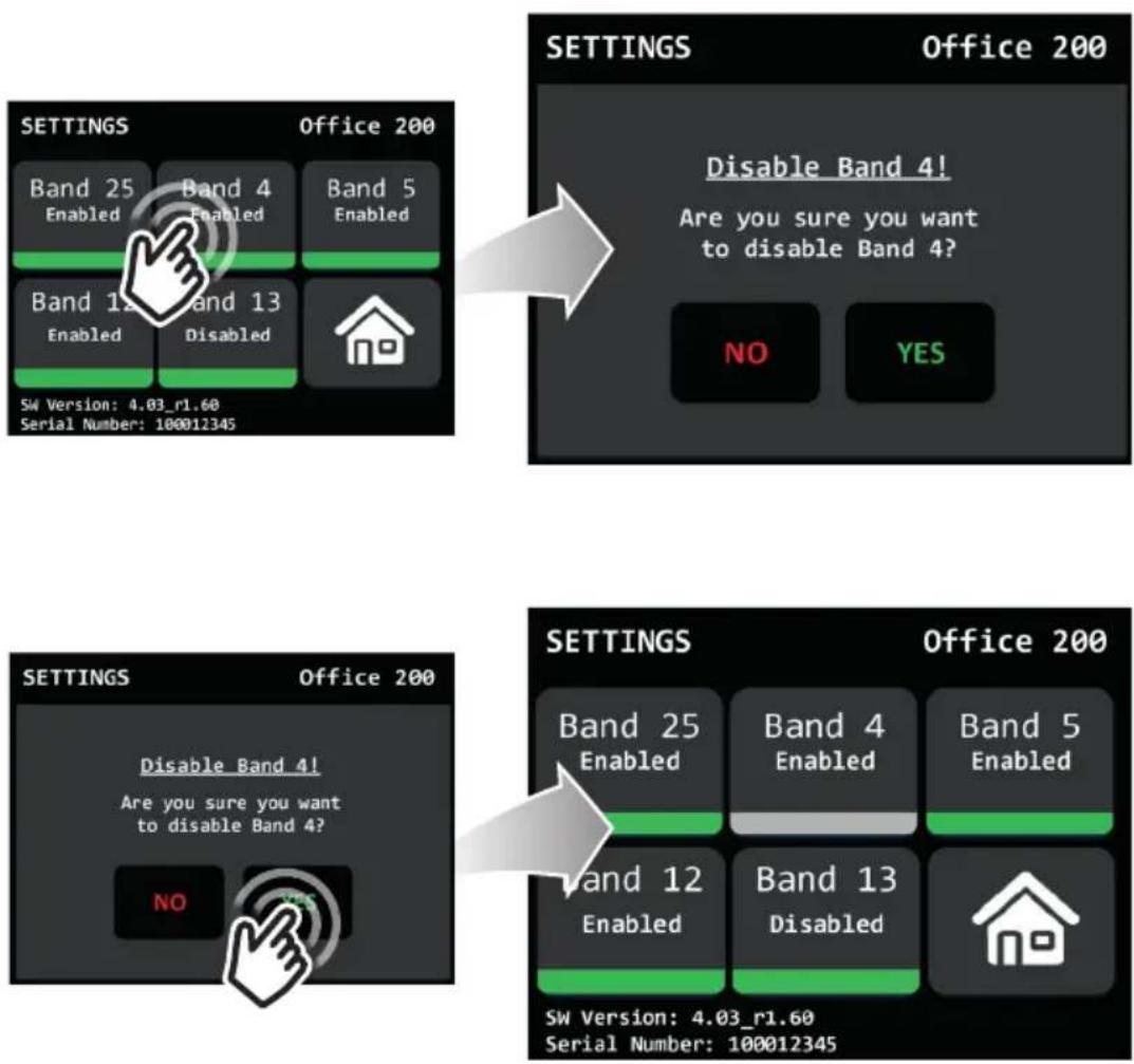 SETTINGS Office 200 Band 25 Band 4 Band 5 Enabled Enabled Band 12 Band 13 Enabled Disabled SW Version: 4.03_r1.60 Serial Number: 100012345 SETTINGS Office 200 Disable Band 4! Are you sure you want to disable Band 4? NO YES SETTINGS Office 200 Disable Band 4! Are you sure you want to disable Band 4? NO SETTINGS Office 200 Band 25 Band 4 Band 5 Enabled Enabled Band 12 Band 13 Enabled Disabled SW Version: 4.03_r1.60 Serial Number: 100012345