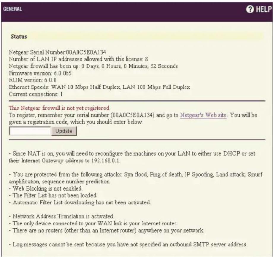 GENERAL ? HELP Status Netgear Serial Number:00A0C5E0A134 Number of LAN IP addresses allowed with this license: 8 Netgear firewall has been up. 0 Days, 0 Hours, 0 Minutes, 52 Seconds Firmware version: 6.0.0b5 ROM version: 6.0.0 Ethernet Speeds: WAN 10 Mbps Half Duplex, LAN 100 Mbps Full Duplex Current connections: 1 This Netgear firewall is not yet registered To register, remember your serial number (00A0C5E0A134) and go to Netgear's Web site. You will be given a registration code, which you should enter below. Update • Since NAT is on, you will need to reconfigure the machines on your LAN to either use DHCP or set their Internet Gateway address to 192.168.0.1. • You are protected from the following attacks: Syn flood, Ping of death, IP Spoofing, Land attack, Smurf amplification, sequence number prediction • Web Blocking is not enabled. • The Filter List has not been loaded. • Automatic Filter List downloading has not been activated. • Network Address Translation is activated. • The only device connected to your WAN link is your Internet router. • There are no routers (other than an Internet router) anywhere on your network. • Log messages cannot be sent because you have not specified an outbound SMTP server address.