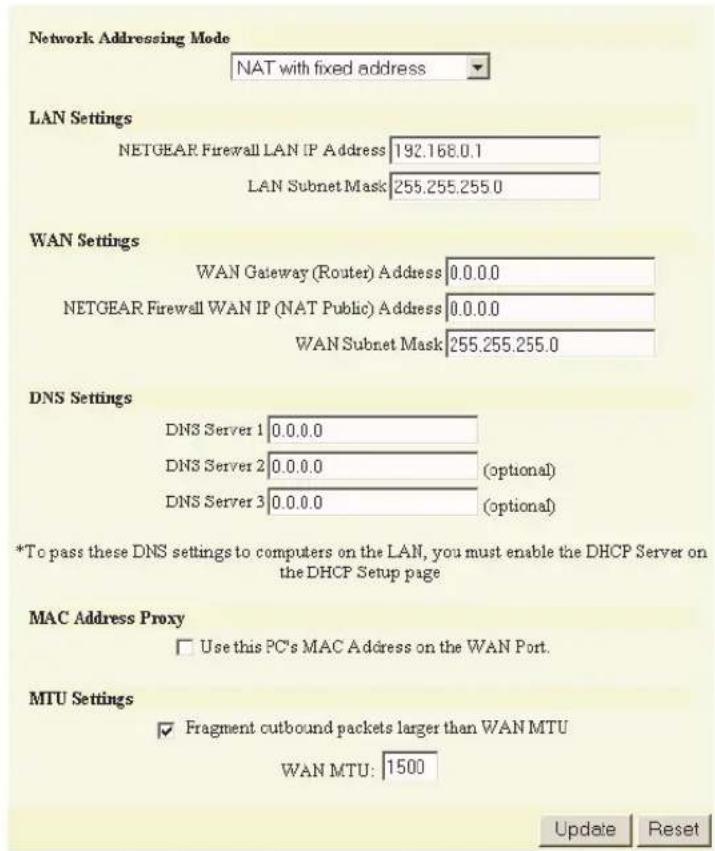 Network Addressing Mode NAT with fixed address LAN Settings NETGEAR Firewall LAN IP Address 192.168.0.1 LAN Subnet Mask 255.255.255.0 WAN Settings WAN Gateway (Router) Address 0.0.0.0 NETGEAR Firewall WAN IP (NAT Public) Address 0.0.0.0 WAN Subnet Mask 255.255.255.0 DNS Settings DNS Server 1 0.0.0.0 DNS Server 2 0.0.0.0 (optional) DNS Server 3 0.0.0.0 (optional) *To pass these DNS settings to computers on the LAN, you must enable the DHCP Server on the DHCP Setup page MAC Address Proxy □ Use this PC's MAC Address on the WAN Port. MTU Settings ✓ Fragment cutbound packets larger than WAN MTU WAN MTU: 1500 Update Reset