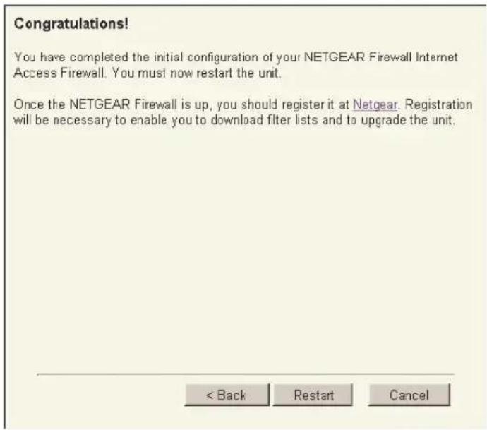 Congratulations! You have completed the initial configuration of your NETGEAR Firewall Internet Access Firewall. You must now restart the unit. Once the NETGEAR Firewall is up, you should register it at Netgear. Registration will be necessary to enable you to download filter lists and to upgrade the unit. < Back Restart Cancel