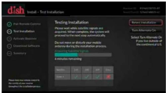 dish Install - Test Installation Pan Remote Control Test Installation Activate Receiver Download Software Summary Testing Installation Please wait while satellite signals are acquired. When complete, the system will proceed to the next step automatically. Do not move or disturb your mobile antenna during the installation process. Acquiring satellite signals 6 minutes remaining Satellite 120 180 570 300 Screen 1 ✓ ✓ ✓ ✓ Retest Installation Turn Alternate On Select Turn Alternate On if you live outside of the continental U.S.