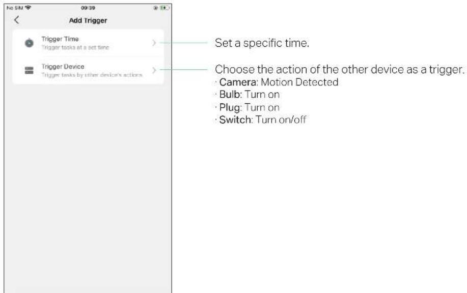 Add Trigger Trigger Time Trigger tasks at a set time Trigger Device Trigger tasks by other device's actions Set a specific time. Choose the action of the other device as a trigger. Camera: Motion Detected Bulb: Turn on Plug: Turn on Switch: Turn on/off