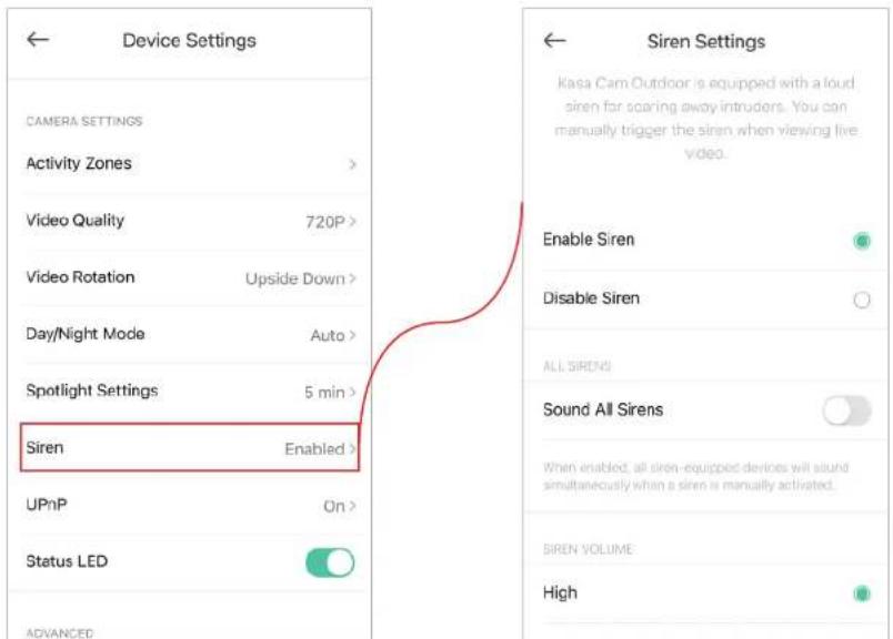 Device Settings CAMERA SETTINGS Activity Zones > Video Quality 720P > Video Rotation Upside Down > Day/Night Mode Auto > Spotlight Settings 5 min > Siren Enabled > UPnP On > Status LED ADVANCED Siren Settings Kasa Cam Outdoor is equipped with a loud siren far scaring away intruders. You can manually trigger the siren when viewing live video. Enable Siren Disable Siren ALL SIRENS Sound All Sirens When enabled, all siren-equipped devices will sound simultaneously when a siren is manually activated. SIREN VOLUME High