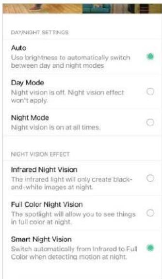 DAY/NIGHT SETTINGS Auto Use brightness to automatically switch between day and night modes Day Mode Night vision is off. Night vision effect won't apply. Night Mode Night vision is on at all times. NIGHT VISION EFFECT Infrared Night Vision The infrared light will only create black- and-white images at night. Full Color Night Vision The spotlight will allow you to see things in full color at night. Smart Night Vision Switch automatically from Infrared to Full Color when detecting motion at night.
