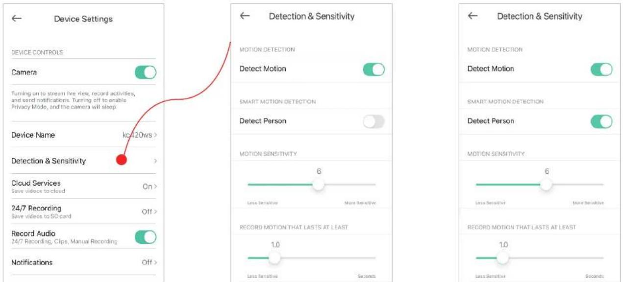 Device Settings DEVICE CONTROLS Camera Turning on to stream live view, record activities, and send notifications. Turning off to enable Privacy Mode, and the camera will sleep Device Name kc/120ws > Detection & Sensitivity Cloud Services Save videos to cloud On > 24/7 Recording Save videos to SD card Off > Record Audio 24/7 Recording, Clips, Manual Recording Notifications Off > Detection & Sensitivity MOTION DETECTION Detect Motion SMART MOTION DETECTION Detect Person MOTION SENSITIVITY 6 Less Sensitive More Sensitive RECORD MOTION THAT LASTS AT LEAST 1.0 Less Sensitive Seconds Detection & Sensitivity MOTION DETECTION Detect Motion SMART MOTION DETECTION Detect Person MOTION SENSITIVITY 6 Less Sensitive More Sensitive RECORD MOTION THAT LASTS AT LEAST 1.0 Less Sensitive Seconds