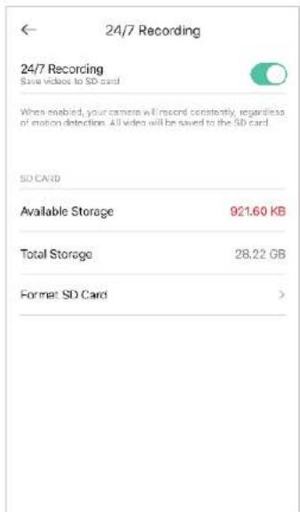 24/7 Recording 24/7 Recording Save videos to SD card When enabled, your camera will record constantly, regardless of motion detection. All video will be saved to the SD card. SD CARD Available Storage 921.60 KB Total Storage 28.22 GB Format SD Card >
