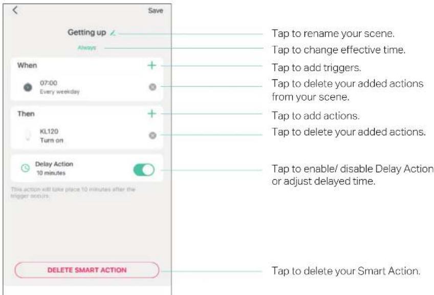 Getting up Always When 07:00 Every weekday Then KL120 Turn on Delay Action 10 minutes This action will take place 10 minutes after the trigger occurs. DELETE SMART ACTION Tap to rename your scene. Tap to change effective time. Tap to add triggers. Tap to delete your added actions from your scene. Tap to add actions. Tap to delete your added actions. Tap to enable/ disable Delay Action or adjust delayed time. Tap to delete your Smart Action.