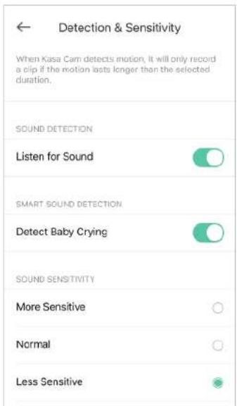 Detection & Sensitivity When Kasa Cam detects motion, it will only record a clip if the motion lasts longer than the selected duration. SOUND DETECTION Listen for Sound SMART SOUND DETECTION Detect Baby Crying SOUND SENSITIVITY More Sensitive Normal Less Sensitive