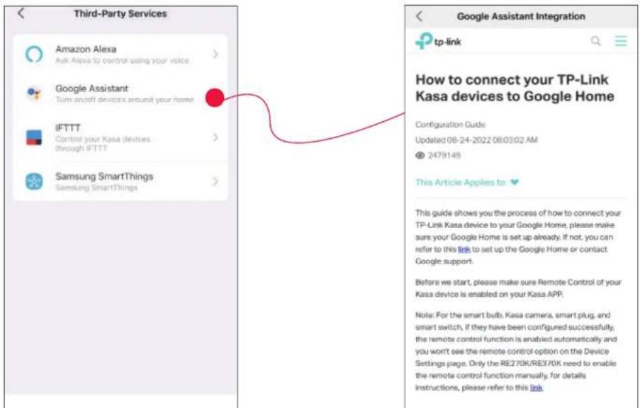 Third-Party Services Amazon Alexa Ask Alexa to control using your voice Google Assistant Turn an/Off devices around your home IFTTT Control your Kasa devices through IFTTT Samsung SmartThings Samsung SmartThings Google Assistant Integration tp-link How to connect your TP-Link Kasa devices to Google Home Configuration Guide Updated 08-24-2022 08:03:02 AM 2479149 This Article Applies to: This guide shows you the process of how to connect your TP-Link Kasa device to your Google Home, please make sure your Google Home is set up already. If not, you can refer to this link to set up the Google Home or contact Google support. Before we start, please make sure Remote Control of your Kasa device is enabled on your Kasa APP. Note: For the smart bulb, Kasa camera, smart plug, and smart switch, if they have been configured successfully, the remote control function is enabled automatically and you won't see the remote control option on the Device Settings page. Only the RE270K/RE370K need to enable the remote control function manually, for details instructions, please refer to this link.