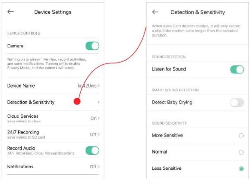 Device Settings DEVICE CONTROLS Camera Turning on to stream live view, record activities, and send notifications. Turning off to enable Privacy Mode, and the camera will sleep. Device Name kc420ws > Detection & Sensitivity Cloud Services Save videos to cloud On > 24/7 Recording Save videos to SD card Off > Record Audio 24/7 Recording, Clips, Manual Recording Notifications Off > Detection & Sensitivity When Kasa Cam detects motion, it will only record a clip if the motion lasts longer than the selected duration. SOUND DETECTION Listen for Sound SMART SOUND DETECTION Detect Baby Crying SOUND SENSITIVITY More Sensitive Normal Less Sensitive
