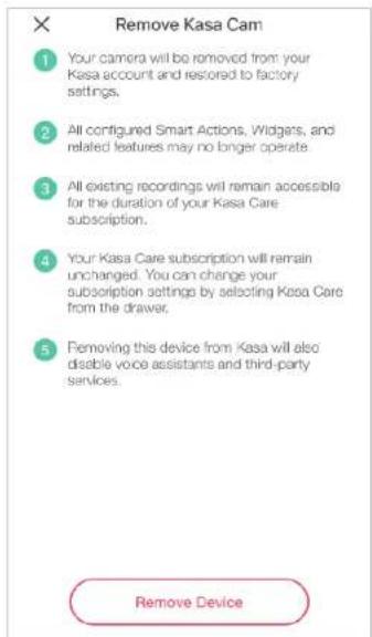 Remove Kasa Cam 1 Your camera will be removed from your Kasa account and restored to factory settings. 2 All configured Smart Actions, Widgets, and related features may no longer operate 3 All existing recordings will remain accessible for the duration of your Kasa Care subscription. 4 Your Kasa Care subscription will remain unchanged. You can change your subscription settings by selecting Kasa Care from the drawer. 5 Removing this device from Kasa will also disable voice assistants and third-party services. Remove Device