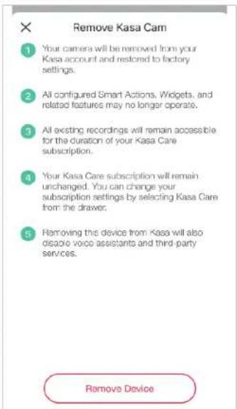 Remove Kasa Cam 1 Your camera will be removed from your Kasa account and restored to factory settings. 2 All configured Smart Actions, Widgets, and related features may no longer operate. 3 All existing recordings will remain accessible for the duration of your Kasa Care subscription. 4 Your Kasa Care subscription will remain unchanged. You can change your subscription settings by selecting Kasa Care from the drawer. 5 Removing this device from Kasa will also ignore voice assistants and third-party services. Remove Device