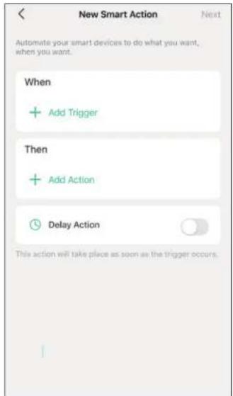 New Smart Action Next Automate your smart devices to do what you want, when you want. When + Add Trigger Then + Add Action Delay Action This action will take place as soon as the trigger occurs.