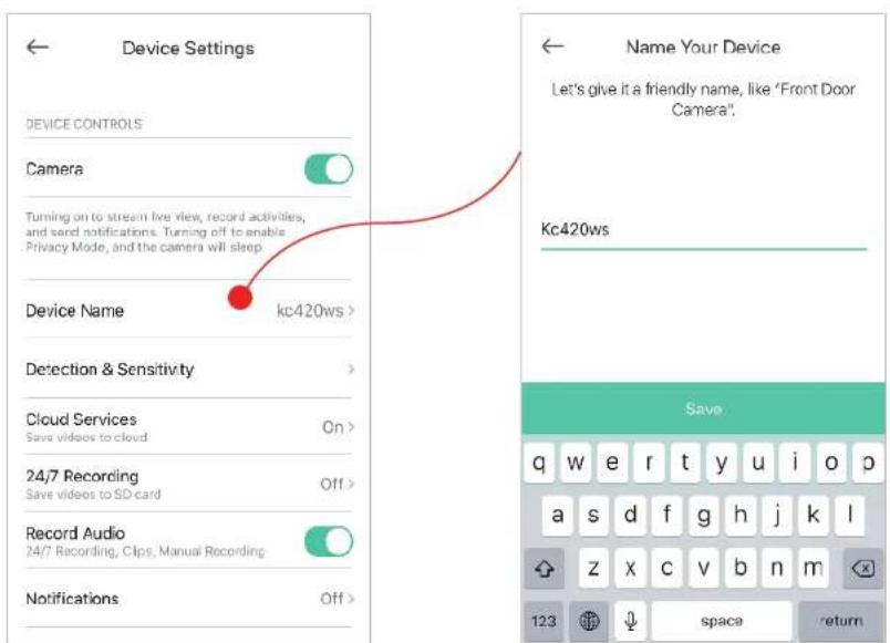 Device Settings Device CONTROLS Camera Turning on to stream live view, record activities, and send notifications. Turning off to enable Privacy Mode, and the camera will sleep. Device Name kc420ws > Detection & Sensitivity > Cloud Services On > Save videos to cloud 24/7 Recording Off > Record Audio 24/7 Recording, Clips, Manual Recording Notifications Off > Name Your Device Let's give it a friendly name, like 'Front Door Camera'. Kc420ws Save q w e r t y u i o p a s d f g h j k l z x c v b n m 123 space return