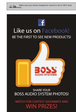 Make sure your device headphone volume is set at 100% level Like us on Facebook! BE THE FIRST TO SEE NEW PRODUCTS! BOSS AUDIO SYSTEMS SHARE YOUR BOSS AUDIO SYSTEM PHOTOS! WATCH FOR CONTEST GIVEWAYS AND WIN PRIZES!