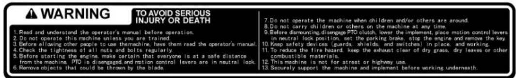 WARNING TO AVOID SERIOUS INJURY OR DEATH 1. Read and understand the operator's manual before operation. 2. Do not operate this machine unless you are trained. 3. Before allowing other people to use thermachine, have them read the operator's manual. 4. Check the tightness of all nuts and bolts regularly. 5. Before starting the engine, make certain that everyone is at a safe distance from the machine, PTO is disengaged and motion control levers are in neutral lock. 6. Remove objects that could be thrown by the blade. 7. Do not operate the machine when children and/or others are around. 8. Do not carry children or others on the machine at any time. 9. Before dismounting disengage PTO clutch, lower the implement, place motion control levers in neutral lock position, set the parking brake, stop the engine and remove the key. 10. Keep safety devices (guards, shields, and switches) in place, and working. 11. To reduce the fire hazard, keep the exhaust clear of dry grass, dry leaves or other combustible materials. 12. This machine is not for street or highway use. 13. Securely support the machine and implement before working underneath.