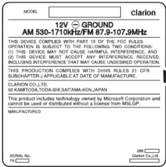MODEL clarion 12V GROUND AM 530-1710kHz/FM 87.9-107.9MHz THIS DEVICE COMPLIES WITH PART 15 OF THE FCC RULES. OPERATION IS SUBJECT TO THE FOLLOWING TWO CONDITIONS: (1) THIS DEVICE MAY NOT CAUSE HARMFUL INTERFERENCE, AND (2) THIS DEVICE MUST ACCEPT ANY INTERFERENCE RECEIVED, INCLUDING INTERFERENCE THAT MAY CAUSE UNDESIRED OPERATION. THIS PRODUCTION COMPLIES WITH DHHS RULES 21 CFR SUBCHAPTER J APPLICABLE AT DATE OF MANUFACTURE. CLARION CO.,LTD. 50 KAMITODA,TODA-SHI,SAITAMA-KEN,JAPAN This product includes technology owned by Microsoft Corporation and cannot be used or distributed without a license from MSLGP. MANUFACTURED: SERIAL No. PE 286 Clarion Co.,Ltd.